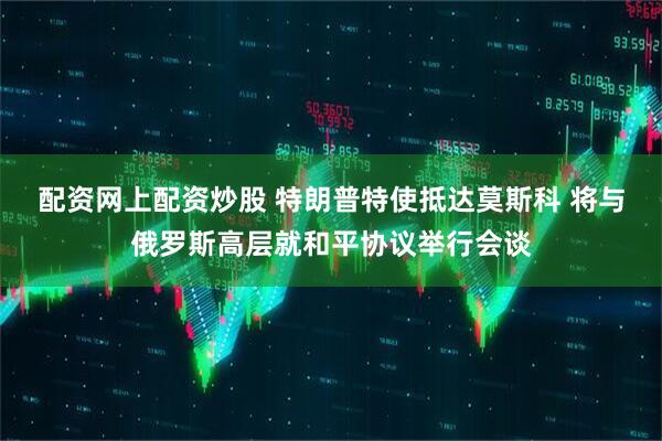 配资网上配资炒股 特朗普特使抵达莫斯科 将与俄罗斯高层就和平协议举行会谈