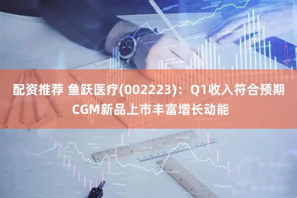 配资推荐 鱼跃医疗(002223):Q1收入符合预期 CGM新品上市丰富增长动能