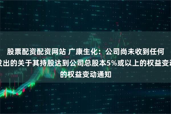 股票配资配资网站 广康生化：公司尚未收到任何股东发出的关于其持股达到公司总股本5%或以上的权益变动通知