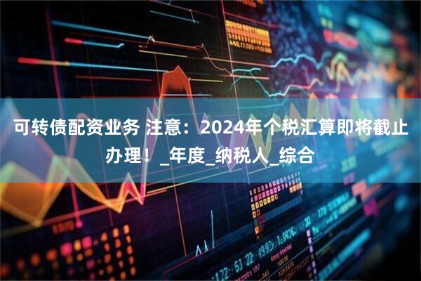 可转债配资业务 注意：2024年个税汇算即将截止办理！_年度_纳税人_综合