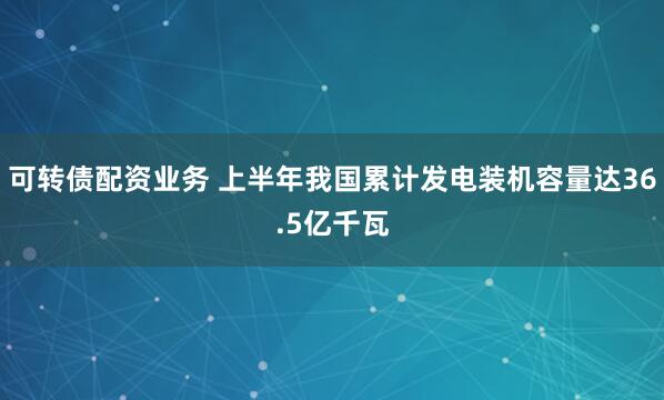 可转债配资业务 上半年我国累计发电装机容量达36.5亿千瓦