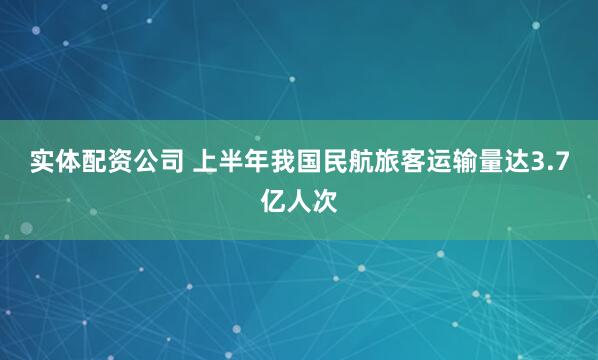 实体配资公司 上半年我国民航旅客运输量达3.7亿人次