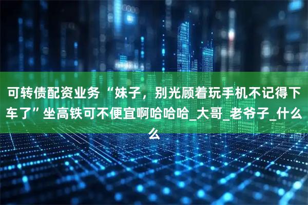 可转债配资业务 “妹子,别光顾着玩手机不记得下车了”坐高铁可不便宜啊哈哈哈_大哥_老爷子_什么
