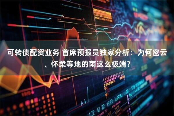 可转债配资业务 首席预报员独家分析:为何密云、怀柔等地的雨这么极端?