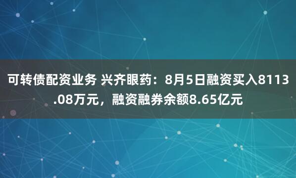 可转债配资业务 兴齐眼药:8月5日融资买入8113.08万元,融资融券余额8.65亿元