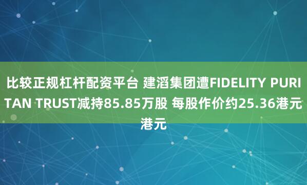 比较正规杠杆配资平台 建滔集团遭FIDELITY PURITAN TRUST减持85.85万股 每股作价约25.36港元
