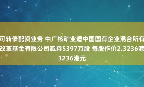 可转债配资业务 中广核矿业遭中国国有企业混合所有制改革基金有限公司减持5397万股 每股作价2.3236港元