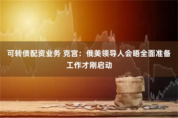 可转债配资业务 克宫:俄美领导人会晤全面准备工作才刚启动
